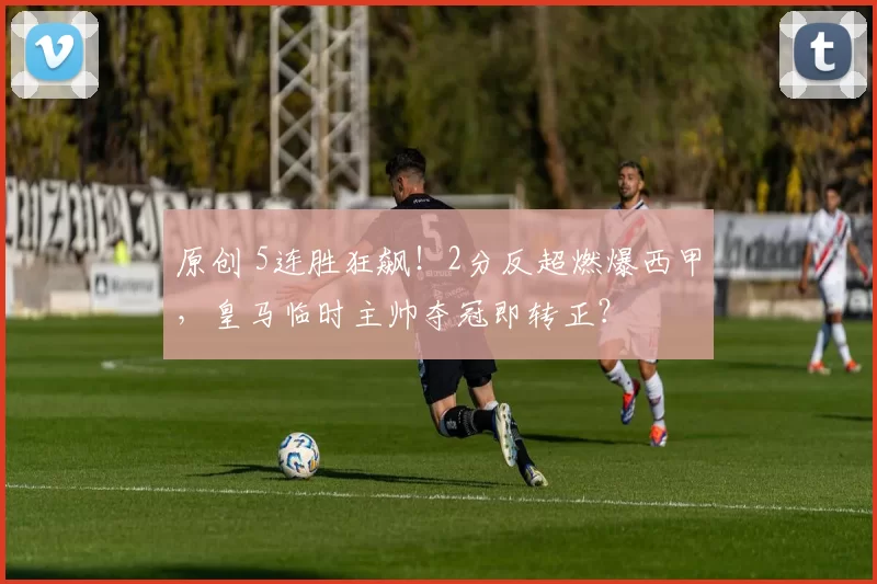 原创 5连胜狂飙！2分反超燃爆西甲，皇马临时主帅夺冠即转正？