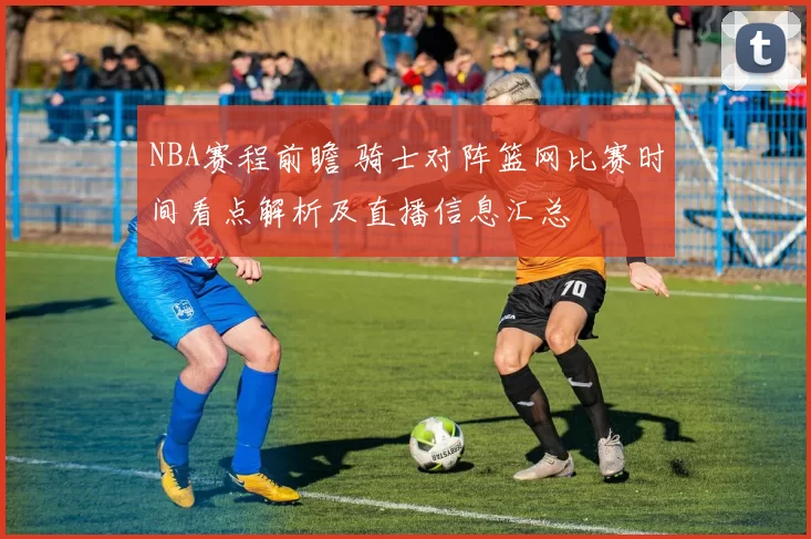 NBA赛程前瞻 骑士对阵篮网比赛时间看点解析及直播信息汇总