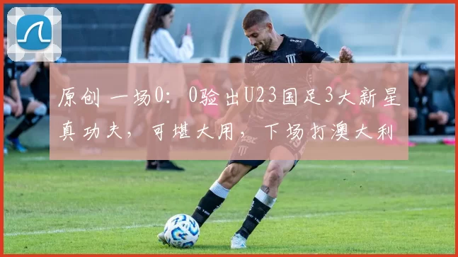 原创 一场0:0验出U23国足3大新星真功夫,可堪大用,下场打澳大利亚必须重用