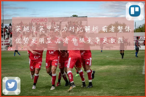 英超与英甲实力对比解析 前者整体优势更明显 后者升级竞争更激烈