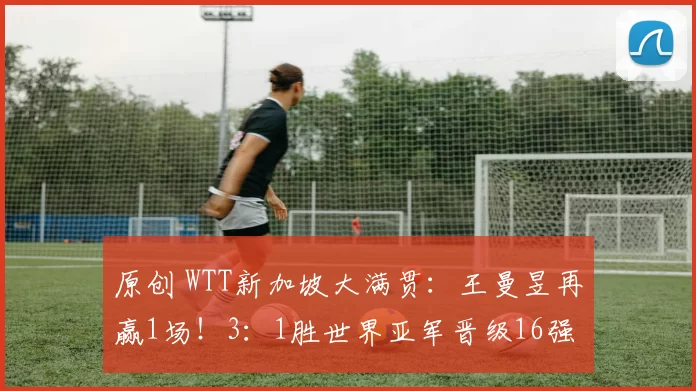 原创 WTT新加坡大满贯:王曼昱再赢1场!3:1胜世界亚军晋级16强