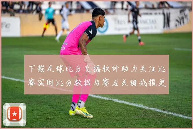 下载足球比分直播软件助力关注比赛实时比分数据与赛后关键战报更新