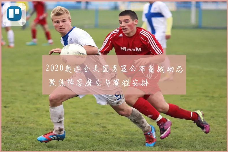 2020奥运会美国男篮公布备战动态 聚焦阵容磨合与赛程安排