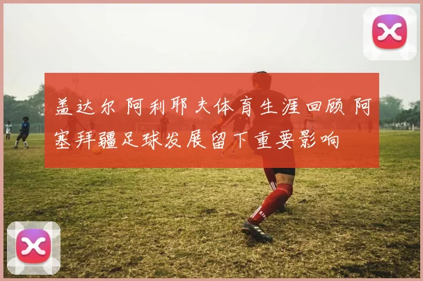 盖达尔 阿利耶夫体育生涯回顾 阿塞拜疆足球发展留下重要影响