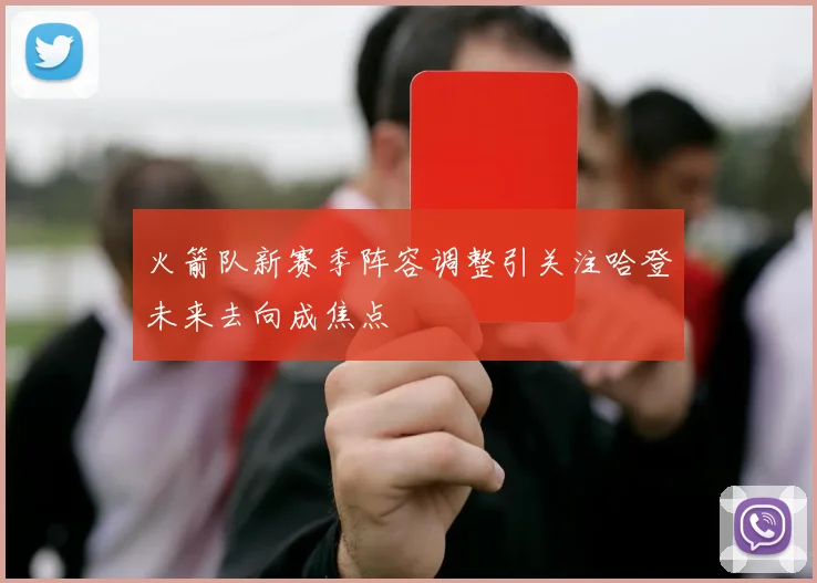 火箭队新赛季阵容调整引关注哈登未来去向成焦点