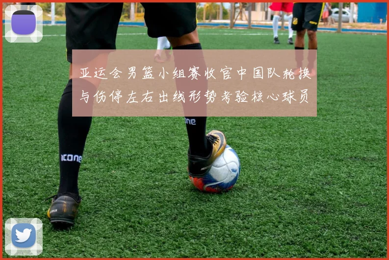 亚运会男篮小组赛收官中国队轮换与伤停左右出线形势考验核心球员稳定性
