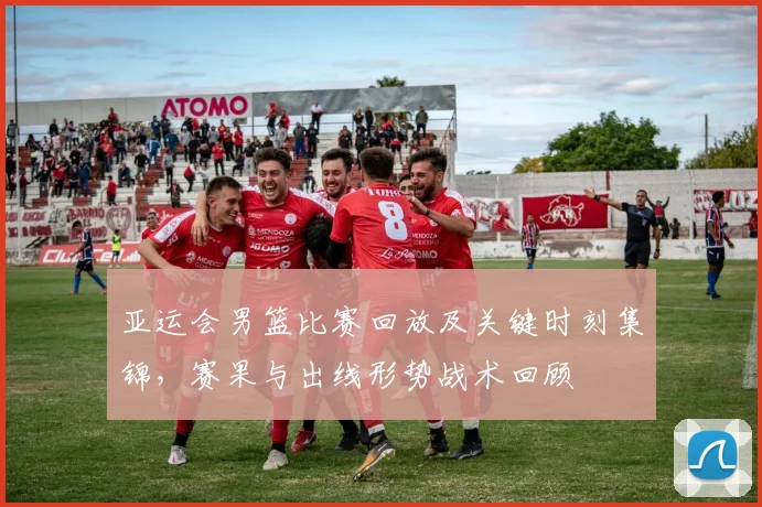亚运会男篮比赛回放及关键时刻集锦，赛果与出线形势战术回顾