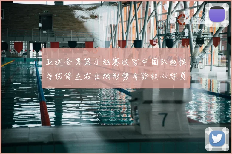 亚运会男篮小组赛收官中国队轮换与伤停左右出线形势考验核心球员稳定性