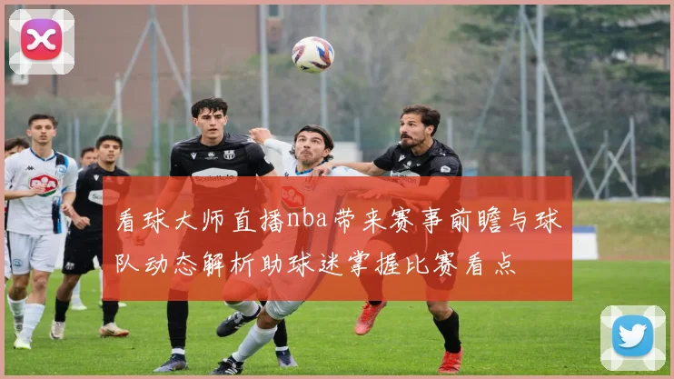 看球大师直播nba带来赛事前瞻与球队动态解析助球迷掌握比赛看点