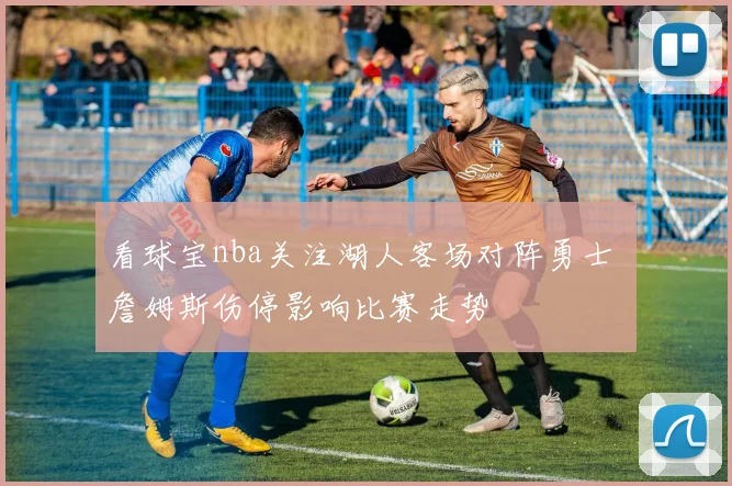 看球宝nba关注湖人客场对阵勇士 詹姆斯伤停影响比赛走势