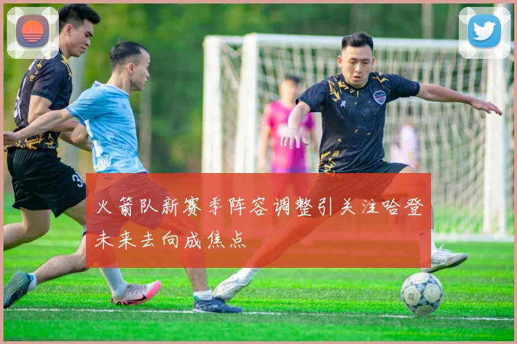 火箭队新赛季阵容调整引关注哈登未来去向成焦点